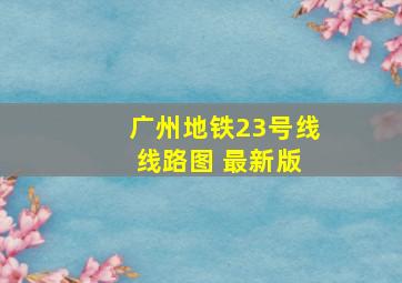 广州地铁23号线 线路图 最新版